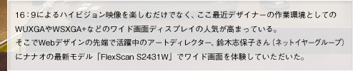 16：9によるハイビジョン映像を楽しむだけでなく、ここ最近デザイナーの作業環境としてのWUXGAやWSXGA+などのワイド画面ディスプレイの人気が高まっている。そこでWebデザインの先端で活躍中のアートディレクター、鈴木志保子さん（ネットイヤーグループ）にナナオの最新モデル「FlexScan S2431W」でワイド画面を体験していただいた。
