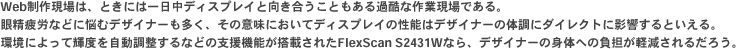 Web制作現場は、ときには一日中ディスプレイと向き合うこともある過酷な作業現場である。眼精疲労などに悩むデザイナーも多く、その意味においてディスプレイの性能はデザイナーの体調にダイレクトに影響するといえる。環境によって輝度を自動調整するなどの支援機能が搭載されたFlexScan S2431Wなら、デザイナーの身体への負担が軽減されるだろう。