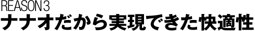 REASON 3 ナナオだから実現できた快適性